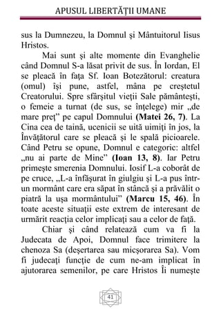 APUSUL LIBERTĂȚII UMANE
41
sus la Dumnezeu, la Domnul şi Mântuitorul Iisus
Hristos.
Mai sunt şi alte momente din Evanghelie
când Domnul S-a lăsat privit de sus. În Iordan, El
se pleacă în faţa Sf. Ioan Botezătorul: creatura
(omul) îşi pune, astfel, mâna pe creştetul
Creatorului. Spre sfârşitul vieţii Sale pământeşti,
o femeie a turnat (de sus, se înţelege) mir „de
mare preţ” pe capul Domnului (Matei 26, 7). La
Cina cea de taină, ucenicii se uită uimiţi în jos, la
Învăţătorul care se pleacă şi le spală picioarele.
Când Petru se opune, Domnul e categoric: altfel
„nu ai parte de Mine” (Ioan 13, 8). Iar Petru
primeşte smerenia Domnului. Iosif L-a coborât de
pe cruce, „L-a înfăşurat în giulgiu şi L-a pus într-
un mormânt care era săpat în stâncă şi a prăvălit o
piatră la uşa mormântului” (Marcu 15, 46). În
toate aceste situaţii este extrem de interesant de
urmărit reacţia celor implicaţi sau a celor de faţă.
Chiar şi când relatează cum va fi la
Judecata de Apoi, Domnul face trimitere la
chenoza Sa (deşertarea sau micşorarea Sa). Vom
fi judecaţi funcţie de cum ne-am implicat în
ajutorarea semenilor, pe care Hristos Îi numeşte
 