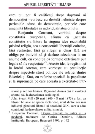 APUSUL LIBERTĂȚII UMANE
6
care nu pot fi calificaţi drept duşmani ai
democraţiei –vorbesc cu destulă nelinişte despre
pericolele aduse de democraţie, pericole care
ameninţă libertatea şi individualitatea omului.
Benjamin Constant, vorbind despre
constituţia europeană, afirma că „actuala
constituţie s-a întors la singura idee rezonabilă
privind religia, cea a consacrării libertăţii cultelor,
fără restricţie, fără privilegii şi chiar fără a-i
obliga pe indivizi să-şi declare adeziunea la un
anume cult, cu condiţia ca formele exterioare pur
legale să fie respectate”3
. Aceste idei le regăsim şi
la lordul Ancton, care vorbeşte cu predilecţie
despre aspectele strict politice ale relaţiei dintre
Biserică şi Stat, cu referire specială la papalitate
şi la supremaţia pe care aceasta a exercitat-o într-
istoric și scriitor francez. Raymond Aron a pus în evidență
aportul său la dezvoltarea sociologiei.
2
John Stuart Mill (20 mai 1806 - 8 mai 1873) a fost un
filosof britanic al epocii victoriene, unul dintre cei mai
influenți gânditori liberali ai secolului XIX, care a adus
contribuții la dezvoltarea utilitarismului.
3
Benjamin Constant, Despre libertate la antici şi la
moderni, traducere de Corina Dumitriu, Editura
Institutului European, Bucureşti 1996, p. 142
 