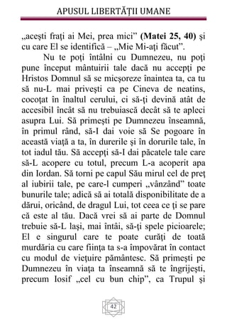 APUSUL LIBERTĂȚII UMANE
42
„aceşti fraţi ai Mei, prea mici” (Matei 25, 40) şi
cu care El se identifică – „Mie Mi-aţi făcut”.
Nu te poţi întâlni cu Dumnezeu, nu poţi
pune început mântuirii tale dacă nu accepţi pe
Hristos Domnul să se micşoreze înaintea ta, ca tu
să nu-L mai priveşti ca pe Cineva de neatins,
cocoţat în înaltul cerului, ci să-ţi devină atât de
accesibil încât să nu trebuiască decât să te apleci
asupra Lui. Să primeşti pe Dumnezeu înseamnă,
în primul rând, să-I dai voie să Se pogoare în
această viaţă a ta, în durerile şi în dorurile tale, în
tot iadul tău. Să accepţi să-I dai păcatele tale care
să-L acopere cu totul, precum L-a acoperit apa
din Iordan. Să torni pe capul Său mirul cel de preţ
al iubirii tale, pe care-l cumperi „vânzând” toate
bunurile tale; adică să ai totală disponibilitate de a
dărui, oricând, de dragul Lui, tot ceea ce ţi se pare
că este al tău. Dacă vrei să ai parte de Domnul
trebuie să-L laşi, mai întâi, să-ţi spele picioarele;
El e singurul care te poate curăţi de toată
murdăria cu care fiinţa ta s-a împovărat în contact
cu modul de vieţuire pământesc. Să primeşti pe
Dumnezeu în viaţa ta înseamnă să te îngrijeşti,
precum Iosif „cel cu bun chip”, ca Trupul şi
 