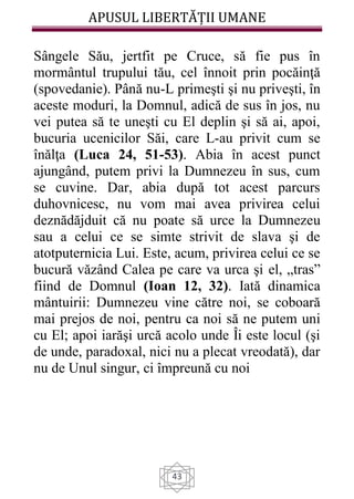 APUSUL LIBERTĂȚII UMANE
43
Sângele Său, jertfit pe Cruce, să fie pus în
mormântul trupului tău, cel înnoit prin pocăinţă
(spovedanie). Până nu-L primeşti şi nu priveşti, în
aceste moduri, la Domnul, adică de sus în jos, nu
vei putea să te uneşti cu El deplin şi să ai, apoi,
bucuria ucenicilor Săi, care L-au privit cum se
înălţa (Luca 24, 51-53). Abia în acest punct
ajungând, putem privi la Dumnezeu în sus, cum
se cuvine. Dar, abia după tot acest parcurs
duhovnicesc, nu vom mai avea privirea celui
deznădăjduit că nu poate să urce la Dumnezeu
sau a celui ce se simte strivit de slava şi de
atotputernicia Lui. Este, acum, privirea celui ce se
bucură văzând Calea pe care va urca şi el, „tras”
fiind de Domnul (Ioan 12, 32). Iată dinamica
mântuirii: Dumnezeu vine către noi, se coboară
mai prejos de noi, pentru ca noi să ne putem uni
cu El; apoi iarăşi urcă acolo unde Îi este locul (şi
de unde, paradoxal, nici nu a plecat vreodată), dar
nu de Unul singur, ci împreună cu noi
 