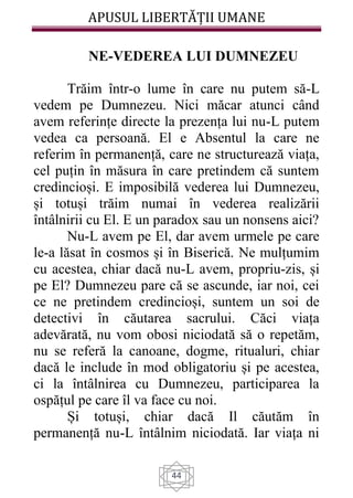 APUSUL LIBERTĂȚII UMANE
44
NE-VEDEREA LUI DUMNEZEU
Trăim într-o lume în care nu putem să-L
vedem pe Dumnezeu. Nici măcar atunci când
avem referințe directe la prezența lui nu-L putem
vedea ca persoană. El e Absentul la care ne
referim în permanență, care ne structurează viața,
cel puțin în măsura în care pretindem că suntem
credincioși. E imposibilă vederea lui Dumnezeu,
și totuși trăim numai în vederea realizării
întâlnirii cu El. E un paradox sau un nonsens aici?
Nu-L avem pe El, dar avem urmele pe care
le-a lăsat în cosmos și în Biserică. Ne mulțumim
cu acestea, chiar dacă nu-L avem, propriu-zis, și
pe El? Dumnezeu pare că se ascunde, iar noi, cei
ce ne pretindem credincioși, suntem un soi de
detectivi în căutarea sacrului. Căci viața
adevărată, nu vom obosi niciodată să o repetăm,
nu se referă la canoane, dogme, ritualuri, chiar
dacă le include în mod obligatoriu și pe acestea,
ci la întâlnirea cu Dumnezeu, participarea la
ospățul pe care îl va face cu noi.
Și totuși, chiar dacă Il căutăm în
permanență nu-L întâlnim niciodată. Iar viața ni
 