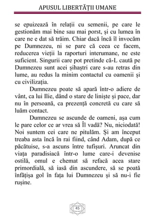 APUSUL LIBERTĂȚII UMANE
45
se epuizează în relații cu semenii, pe care le
gestionăm mai bine sau mai porst, și cu lumea în
care ne e dat să trăim. Chiar dacă încă îl invocăm
pe Dumnezeu, ni se pare că ceea ce facem,
reducerea vieții la raporturi interumane, ne este
suficient. Singurii care pot pretinde că-L caută pe
Dumnezeu sunt acei șihaștri care s-au retras din
lume, au redus la minim contactul cu oamenii și
cu civilizația.
Dumnezeu poate să apară într-o adiere de
vânt, ca lui Ilie, dând o stare de liniște și pace, dar
nu în persoană, ca prezență concretă cu care să
luăm contact.
Dumnezeu se ascunde de oameni, așa cum
le pare celor ce ar vrea să Ȋl vadă? Nu, niciodată!
Noi suntem cei care ne pitulăm. Și am început
treaba asta încă în rai fiind, când Adam, după ce
păcătuise, s-a ascuns între tufișuri. Aruncat din
viața paradisiacă într-o lume care-i devenise
ostilă, omul e chemat să refacă acea stare
primordială, să iasă din ascundere, să se poată
înfățișa gol în fața lui Dumnezeu și să nu-i fie
rușine.
 
