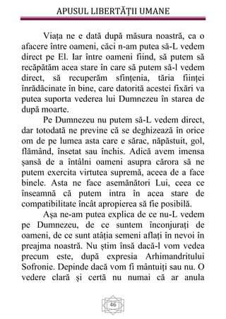 APUSUL LIBERTĂȚII UMANE
46
Viața ne e dată după măsura noastră, ca o
afacere între oameni, căci n-am putea să-L vedem
direct pe El. Iar între oameni fiind, să putem să
recăpătăm acea stare în care să putem să-l vedem
direct, să recuperăm sfințenia, tăria ființei
înrădăcinate în bine, care datorită acestei fixări va
putea suporta vederea lui Dumnezeu în starea de
după moarte.
Pe Dumnezeu nu putem să-L vedem direct,
dar totodată ne previne că se deghizează în orice
om de pe lumea asta care e sărac, năpăstuit, gol,
flămând, însetat sau închis. Adică avem imensa
șansă de a întâlni oameni asupra cărora să ne
putem exercita virtutea supremă, aceea de a face
binele. Asta ne face asemănători Lui, ceea ce
înseamnă că putem intra în acea stare de
compatibilitate încât apropierea să fie posibilă.
Așa ne-am putea explica de ce nu-L vedem
pe Dumnezeu, de ce suntem înconjurați de
oameni, de ce sunt atâția semeni aflați în nevoi în
preajma noastră. Nu știm însă dacă-l vom vedea
precum este, după expresia Arhimandritului
Sofronie. Depinde dacă vom fi mântuiți sau nu. O
vedere clară și certă nu numai că ar anula
 