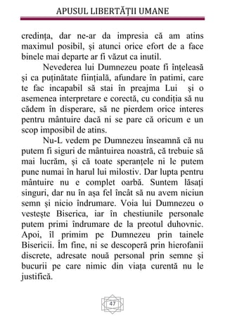 APUSUL LIBERTĂȚII UMANE
47
credința, dar ne-ar da impresia că am atins
maximul posibil, și atunci orice efort de a face
binele mai departe ar fi văzut ca inutil.
Nevederea lui Dumnezeu poate fi înțeleasă
și ca puținătate ființială, afundare în patimi, care
te fac incapabil să stai în preajma Lui și o
asemenea interpretare e corectă, cu condiția să nu
cădem în disperare, să ne pierdem orice interes
pentru mântuire dacă ni se pare că oricum e un
scop imposibil de atins.
Nu-L vedem pe Dumnezeu înseamnă că nu
putem fi siguri de mântuirea noastră, că trebuie să
mai lucrăm, și că toate speranțele ni le putem
pune numai în harul lui milostiv. Dar lupta pentru
mântuire nu e complet oarbă. Suntem lăsați
singuri, dar nu în așa fel încât să nu avem niciun
semn și nicio îndrumare. Voia lui Dumnezeu o
vestește Biserica, iar în chestiunile personale
putem primi îndrumare de la preotul duhovnic.
Apoi, îl primim pe Dumnezeu prin tainele
Bisericii. Îm fine, ni se descoperă prin hierofanii
discrete, adresate nouă personal prin semne și
bucurii pe care nimic din viața curentă nu le
justifică.
 