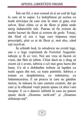 APUSUL LIBERTĂȚII UMANE
48
Într-un fel, e mai comod să ai un cod de legi
la care să te supui. Le îndeplineai pe acelea cu
toată strictețea de care erai în stare și gata, erai
salvat. Știai zilnic ce ai de făcut și până unde
merg îndatoririle tale. Puteau să fie extrem de
multe lucruri de făcut și extrem de grele. Totuși,
dat fiind că era o lege care impunea niște
prescripții, știai ce ai de făcut și, mai ales, când
ești rezolvat.
În schimb însă, în ortodoxie nu există lege,
sau e o lege exprimată de Fericitul Augustin:
iubește și fă ce vrei. Noi am vrea să facem ce
vrem, dar fără să iubim. Chiar dacă ne e drag să
zicem că o avem, iubirea e cel mai greu lucru din
lume. Ca să o dobândim trebuie să luptăm cu
toată zgura din noi, cu toate patimile. Iubirea e
totuna cu despătimirea, cu mântuirea, cu
îndumnezeirea. E un proces la care ne gândim
mereu, în măsura în care suntem creștini, dar pe
care și la sfârșitul vieții putem spune că abia l-am
început. E ca o datorie infinită în care nu putem
spune decât „Doamne iartă-mă” și „Doamne
miluiește-mă”.
 