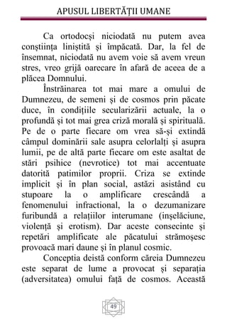APUSUL LIBERTĂȚII UMANE
49
Ca ortodocși niciodată nu putem avea
conștiința liniștită și împăcată. Dar, la fel de
însemnat, niciodată nu avem voie să avem vreun
stres, vreo grijă oarecare în afară de aceea de a
plăcea Domnului.
Înstrăinarea tot mai mare a omului de
Dumnezeu, de semeni și de cosmos prin păcate
duce, în condițiile secularizării actuale, la o
profundă și tot mai grea criză morală și spirituală.
Pe de o parte fiecare om vrea să-și extindă
câmpul dominării sale asupra celorlalți și asupra
lumii, pe de altă parte fiecare om este asaltat de
stări psihice (nevrotice) tot mai accentuate
datorită patimilor proprii. Criza se extinde
implicit și în plan social, astăzi asistând cu
stupoare la o amplificare crescândă a
fenomenului infractional, la o dezumanizare
furibundă a relațiilor interumane (inșelăciune,
violență și erotism). Dar aceste consecinte și
repetări amplificate ale păcatului strămoșesc
provoacă mari daune și în planul cosmic.
Conceptia deistă conform căreia Dumnezeu
este separat de lume a provocat și separația
(adversitatea) omului față de cosmos. Această
 