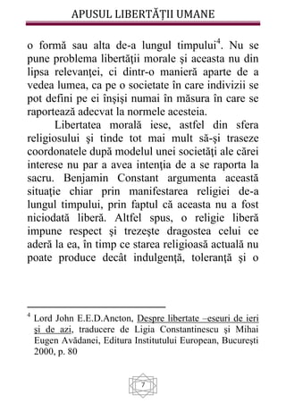 APUSUL LIBERTĂȚII UMANE
7
o formă sau alta de-a lungul timpului4
. Nu se
pune problema libertăţii morale şi aceasta nu din
lipsa relevanţei, ci dintr-o manieră aparte de a
vedea lumea, ca pe o societate în care indivizii se
pot defini pe ei înşişi numai în măsura în care se
raportează adecvat la normele acesteia.
Libertatea morală iese, astfel din sfera
religiosului şi tinde tot mai mult să-şi traseze
coordonatele după modelul unei societăţi ale cărei
interese nu par a avea intenţia de a se raporta la
sacru. Benjamin Constant argumenta această
situaţie chiar prin manifestarea religiei de-a
lungul timpului, prin faptul că aceasta nu a fost
niciodată liberă. Altfel spus, o religie liberă
impune respect şi trezeşte dragostea celui ce
aderă la ea, în timp ce starea religioasă actuală nu
poate produce decât indulgenţă, toleranţă şi o
4
Lord John E.E.D.Ancton, Despre libertate –eseuri de ieri
şi de azi, traducere de Ligia Constantinescu şi Mihai
Eugen Avădanei, Editura Institutului European, Bucureşti
2000, p. 80
 