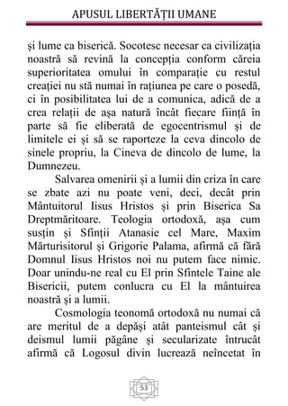 APUSUL LIBERTĂȚII UMANE
53
și lume ca biserică. Socotesc necesar ca civilizația
noastră să revină la concepția conform căreia
superioritatea omului în comparație cu restul
creației nu stă numai în rațiunea pe care o posedă,
ci în posibilitatea lui de a comunica, adică de a
crea relații de așa natură încât fiecare ființă în
parte să fie eliberată de egocentrismul și de
limitele ei și să se raporteze la ceva dincolo de
sinele propriu, la Cineva de dincolo de lume, la
Dumnezeu.
Salvarea omenirii și a lumii din criza în care
se zbate azi nu poate veni, deci, decât prin
Mântuitorul Iisus Hristos și prin Biserica Sa
Dreptmăritoare. Teologia ortodoxă, așa cum
susțin și Sfinții Atanasie cel Mare, Maxim
Mărturisitorul și Grigorie Palama, afirmă că fără
Domnul Iisus Hristos noi nu putem face nimic.
Doar unindu-ne real cu El prin Sfintele Taine ale
Bisericii, putem conlucra cu El la mântuirea
noastră și a lumii.
Cosmologia teonomă ortodoxă nu numai că
are meritul de a depăși atât panteismul cât și
deismul lumii păgâne și secularizate întrucât
afirmă că Logosul divin lucrează neîncetat în
 