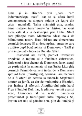 APUSUL LIBERTĂȚII UMANE
54
lume și în Biserică prin „harul care
îndumnezeiește toate”, dar se și oferă lumii
contemporane ca singura soluție de ieșire din
criza mondială. Taina mântuirii este, așadar,
taina materiei transfigurate în Hristos. Iar acest
lucru este dus la desăvârșire prin Duhul Sfant
care plinește toate. Mântuirea adusă nouă de
Mântuitorul nostru Iisus Hristos are dimensiune
cosmică deoarece El a răscumpărat lumea pe care
a zidit-o după bunăvoința lui Dumnezeu - Tatăl și
prin împreună - lucrarea Duhului Sfânt.
Cosmosul are astfel, potrivit învățăturii
ortodoxe, o rațiune și o finalitate euharistică.
Universul a fost chemat de Dumnezeu la existență
ca participânt la minunata și nesfârșita Liturghie
cosmică. Primit de oameni în dar de la Dumnezeu
spre a-l lucra (transfigura), cosmosul are menirea
de a fi oferit de acestia la rându-le Stăpânului
tuturor ca jertfă, ca dar de multumire a Bisericii,
pus înainte și afierosit Atotțiitorului prin harul
Prea Sfântului Duh. Iar, la plinirea vremii acestui
veac, Dumnezeu îl va restitui oamenilor
preschimbat și transfigurat întru împărăția Sa,
într-un cer nou și pământ nou, plin de lumină și
 