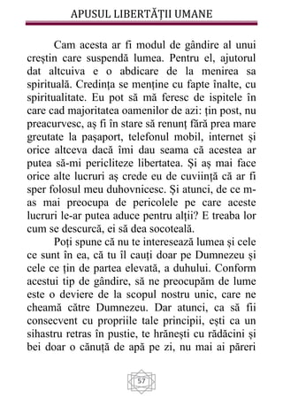 APUSUL LIBERTĂȚII UMANE
57
Cam acesta ar fi modul de gândire al unui
creștin care suspendă lumea. Pentru el, ajutorul
dat altcuiva e o abdicare de la menirea sa
spirituală. Credința se menține cu fapte înalte, cu
spiritualitate. Eu pot să mă feresc de ispitele în
care cad majoritatea oamenilor de azi: țin post, nu
preacurvesc, aș fi în stare să renunț fără prea mare
greutate la pașaport, telefonul mobil, internet și
orice altceva dacă îmi dau seama că acestea ar
putea să-mi pericliteze libertatea. Și aș mai face
orice alte lucruri aș crede eu de cuviință că ar fi
sper folosul meu duhovnicesc. Și atunci, de ce m-
as mai preocupa de pericolele pe care aceste
lucruri le-ar putea aduce pentru alții? E treaba lor
cum se descurcă, ei să dea socoteală.
Poți spune că nu te interesează lumea și cele
ce sunt în ea, că tu îl cauți doar pe Dumnezeu și
cele ce țin de partea elevată, a duhului. Conform
acestui tip de gândire, să ne preocupăm de lume
este o deviere de la scopul nostru unic, care ne
cheamă către Dumnezeu. Dar atunci, ca să fii
consecvent cu propriile tale principii, ești ca un
sihastru retras în pustie, te hrănești cu rădăcini și
bei doar o cănuță de apă pe zi, nu mai ai păreri
 