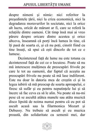 APUSUL LIBERTĂȚII UMANE
58
despre nimeni și nimic: nici referitor la
președintele țării, nici la criza economică, nici la
degradarea moravurilor în societate, nici la orice
alt lucru, oricât de mărunt ar fi, care se referă la
relațiile dintre oameni. Cât timp însă mai ai vreo
părere despre oricare dintre acestea și orice
altceva, înseamnă că porți încă lumea în tine, că
îți pasă de soarta ei, și că nu poți, cinstit fiind cu
tine însuți, să spui că ești dincolo de tot ce e
lumesc.
Dezinteresul față de lume nu este totuna cu
dezinteresul față de cei ce o locuiesc. Poate să nu
mă intereseze mulțimea de preocupări frivole pe
care le tot au oamenii, dar faptul că aceștia au
preocupări frivole nu poate să mă lase indiferent.
Este nu doar în datoria mea de creștin ci și în
legea iubirii să mă preocup de soarta aproapelui, e
firesc să sufăr și eu pentru neputințele lui și să
încerc să fac ceva ca să le alin. Nu poate să nu-mi
pese că se ascultă atâtea manele sau atâta muzică
disco lipsită de noima numai pentru că eu pot să
ascult acasă sau la filarmonica Mozart și
Debussy. Nu trebuie să ascult și eu muzica
proastă, din solidaritate cu semenii mei, dar
 