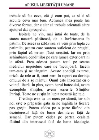 APUSUL LIBERTĂȚII UMANE
59
trebuie să fac ceva, cât și cum pot, ca și ei să
asculte ceva mai bun. Acțiunea mea poate lua
diverse forme, dar e clar că trebuie orientată către
ajutorul dat aproapelui.
Ispitele ne vin, mai întâi de toate, de la
starea noastră păcătoasă, de la învârtosarea în
patimi. De aceea și izbăvirea va veni prin lupta cu
patimile, pentru care suntem suficient de pregăți,
prin faptul că ne-am făcut creștini. Iar nu prin
schimbarea condițiilor pe care lumea exterioară ni
le oferă. Prea adesea punem totul pe seama
mediului neprielnic care ne înconjoară, facem
tam-tam și ne tânguim. Aceste condiții externe,
oricât de rele ar fi, sunt zero în raport cu dorința
omului de a se mântui. Omul este înzestrat cu o
vointă liberă. Ȋn plus, avem harul botezului, avem
exemplele sfinților, avem scrierile Sfinților
Părinți. Toate ne susțin în lupta noastră ispitele.
Credința este ca un mers pe sârmă, iar sub
noi este o prăpastie gata să ne înghită la fiecare
pas greșit. Putem cădea pe o parte făcând din
dezinteresul față de lume dezinteres față de
semeni. Dar putem cădea pe partea cealaltă
făcând din intereseul față de lume ideologie.
 
