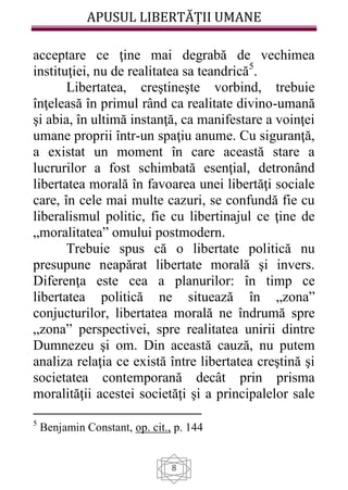 APUSUL LIBERTĂȚII UMANE
8
acceptare ce ţine mai degrabă de vechimea
instituţiei, nu de realitatea sa teandrică5
.
Libertatea, creştineşte vorbind, trebuie
înţeleasă în primul rând ca realitate divino-umană
şi abia, în ultimă instanţă, ca manifestare a voinţei
umane proprii într-un spaţiu anume. Cu siguranţă,
a existat un moment în care această stare a
lucrurilor a fost schimbată esenţial, detronând
libertatea morală în favoarea unei libertăţi sociale
care, în cele mai multe cazuri, se confundă fie cu
liberalismul politic, fie cu libertinajul ce ţine de
„moralitatea” omului postmodern.
Trebuie spus că o libertate politică nu
presupune neapărat libertate morală şi invers.
Diferenţa este cea a planurilor: în timp ce
libertatea politică ne situează în „zona”
conjucturilor, libertatea morală ne îndrumă spre
„zona” perspectivei, spre realitatea unirii dintre
Dumnezeu şi om. Din această cauză, nu putem
analiza relaţia ce există între libertatea creştină şi
societatea contemporană decât prin prisma
moralităţii acestei societăţi şi a principalelor sale
5
Benjamin Constant, op. cit., p. 144
 