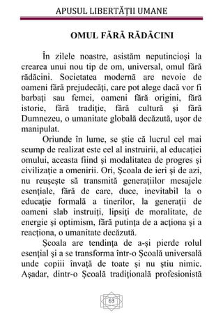 APUSUL LIBERTĂȚII UMANE
63
OMUL FÃRÃ RÃDÃCINI
În zilele noastre, asistăm neputincioşi la
crearea unui nou tip de om, universal, omul fără
rădăcini. Societatea modernă are nevoie de
oameni fără prejudecăţi, care pot alege dacă vor fi
barbaţi sau femei, oameni fără origini, fără
istorie, fără tradiţie, fără cultură şi fără
Dumnezeu, o umanitate globală decăzută, uşor de
manipulat.
Oriunde în lume, se ştie că lucrul cel mai
scump de realizat este cel al instruirii, al educaţiei
omului, aceasta fiind şi modalitatea de progres şi
civilizaţie a omenirii. Ori, Şcoala de ieri şi de azi,
nu reuşeşte să transmită generaţiilor mesajele
esenţiale, fără de care, duce, inevitabil la o
educaţie formală a tinerilor, la generaţii de
oameni slab instruiţi, lipsiţi de moralitate, de
energie şi optimism, fără putinţa de a acţiona şi a
reacţiona, o umanitate decăzută.
Şcoala are tendinţa de a-şi pierde rolul
esenţial şi a se transforma într-o Şcoală universală
unde copiii învaţă de toate şi nu ştiu nimic.
Aşadar, dintr-o Şcoală tradiţională profesionistă
 