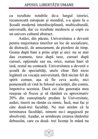 APUSUL LIBERTĂȚII UMANE
64
cu rezultate notabile de-a lungul istoriei,
recunoscută european şi mondial, s-a ajuns la o
Şcoală modernă interdisciplinară, multiculturală,
universală, dar cu rezultate mediocre şi copii cu
un univers cultural abstract.
Astăzi, din păcate, Universitatea a devenit
pentru majoritatea tinerilor un loc de socializare,
de distracţii, de amuzament, de pierdere de timp.
Goana după bani a prins aripi şi aici: nu se mai
dau examene, taxe după taxe, cursuri după
cursuri, opţionale sau nu, orice, numai bani să
iasă, restul nu contează. Universitatea a devenit o
şcoală de specialităţi, unele chiar fără nicio
legătură cu vocaţia universitară, fără niciun fel de
spirit comun, aşa să fie ceva acolo, nici
pomeneală să vină în folosul societăţii, din contra,
împotriva acesteia. Dacă cei din generaţia mea
reuşeau să fixeze şi să rămână cu aproximativ
20% din cunoştinţele predate la Universitate,
astăzi, tinerii nu rămân cu nimic. Încă, mai fac şi
câte două-trei facultăţi. Ne mai mirăm că la
terminarea facultăţii, nimeni nu-i angajează pe
absolvenţi. Aşadar, se urmăreşte crearea tânărului
debusolat, care cu două- trei licenţe în mână nu
 