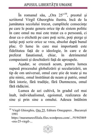 APUSUL LIBERTĂȚII UMANE
66
Ȋn romanul său, „Ora 25”10
, preotul şi
scriitorul Virgil Gheorghiu ilustra, încă de la
jumătatea secolului trecut, cumplitele consecinţe
pe care le poate genera orice tip de sistem politic
în care omul nu mai este tratat ca o persoană, ci
doar ca o etichetă pe care poţi scrie, poţi şterge şi
iarăşi poţi scrie orice se vrea, absolut după bunul
plac. O lume în care mai importantă este
fidelitatea faţă de o ideologie, în care e de
preferat fanatismul, chiar, în detrimentul
compasiunii şi deschiderii faţă de aproapele.
Aşadar, se creează acum, pentru lumea
supusă procesului globalizării şi secularizării, un
tip de om universal, omul care ştie de toate şi nu
ştie nimic, omul înstrăinat de neam şi patrie, omul
fără istorie, fără tradiţie, fără Dumnezeu, omul
fără rădăcini.
Lumea de azi cultivă, în gradul cel mai
înalt, individualismul, egoismul, realizarea de
sine și prin sine a omului. Adesea întâlnim
10
Virgil Ghiorghiu, Ora 25, Editura Omegapres , București
1991
https://maramuresfiliala.files.wordpress.com/.../91943869
-ora-25-virgil-...
 