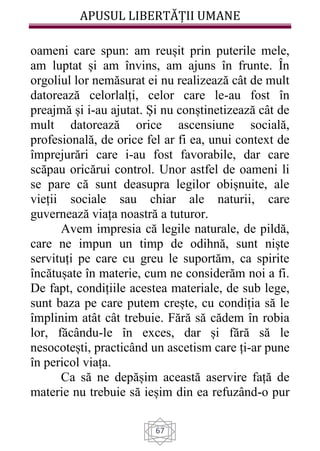 APUSUL LIBERTĂȚII UMANE
67
oameni care spun: am reușit prin puterile mele,
am luptat și am învins, am ajuns în frunte. În
orgoliul lor nemăsurat ei nu realizează cât de mult
datorează celorlalți, celor care le-au fost în
preajmă și i-au ajutat. Și nu conștinetizează cât de
mult datorează orice ascensiune socială,
profesională, de orice fel ar fi ea, unui context de
împrejurări care i-au fost favorabile, dar care
scăpau oricărui control. Unor astfel de oameni li
se pare că sunt deasupra legilor obișnuite, ale
vieții sociale sau chiar ale naturii, care
guvernează viața noastră a tuturor.
Avem impresia că legile naturale, de pildă,
care ne impun un timp de odihnă, sunt niște
servituți pe care cu greu le suportăm, ca spirite
încătușate în materie, cum ne considerăm noi a fi.
De fapt, condițiile acestea materiale, de sub lege,
sunt baza pe care putem crește, cu condiția să le
împlinim atât cât trebuie. Fără să cădem în robia
lor, făcându-le în exces, dar și fără să le
nesocotești, practicând un ascetism care ți-ar pune
în pericol viața.
Ca să ne depășim această aservire față de
materie nu trebuie să ieșim din ea refuzând-o pur
 