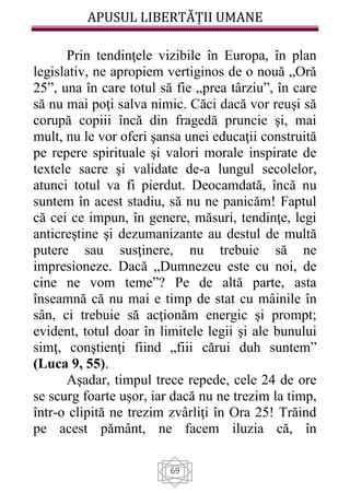 APUSUL LIBERTĂȚII UMANE
69
Prin tendinţele vizibile în Europa, în plan
legislativ, ne apropiem vertiginos de o nouă „Oră
25”, una în care totul să fie „prea târziu”, în care
să nu mai poţi salva nimic. Căci dacă vor reuşi să
corupă copiii încă din fragedă pruncie şi, mai
mult, nu le vor oferi şansa unei educaţii construită
pe repere spirituale şi valori morale inspirate de
textele sacre şi validate de-a lungul secolelor,
atunci totul va fi pierdut. Deocamdată, încă nu
suntem în acest stadiu, să nu ne panicăm! Faptul
că cei ce impun, în genere, măsuri, tendinţe, legi
anticreştine şi dezumanizante au destul de multă
putere sau susţinere, nu trebuie să ne
impresioneze. Dacă „Dumnezeu este cu noi, de
cine ne vom teme”? Pe de altă parte, asta
înseamnă că nu mai e timp de stat cu mâinile în
sân, ci trebuie să acţionăm energic şi prompt;
evident, totul doar în limitele legii şi ale bunului
simţ, conştienţi fiind „fiii cărui duh suntem”
(Luca 9, 55).
Aşadar, timpul trece repede, cele 24 de ore
se scurg foarte uşor, iar dacă nu ne trezim la timp,
într-o clipită ne trezim zvârliţi în Ora 25! Trăind
pe acest pământ, ne facem iluzia că, în
 