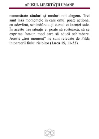 APUSUL LIBERTĂȚII UMANE
70
nenumărate rânduri şi moduri noi alegem. Trei
sunt însă momentele în care omul poate acţiona,
cu adevărat, schimbându-şi cursul existenţei sale.
În aceste trei situaţii el poate să rostească, să se
exprime într-un mod care să aducă schimbare.
Aceste „trei moment” ne sunt relevate de Pilda
întoarcerii fiului risipitor (Luca 15, 11-32).
 