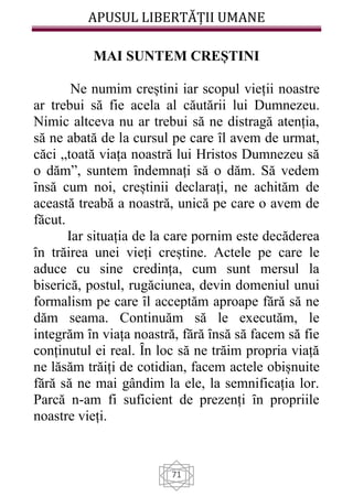 APUSUL LIBERTĂȚII UMANE
71
MAI SUNTEM CREȘTINI
Ne numim creștini iar scopul vieții noastre
ar trebui să fie acela al căutării lui Dumnezeu.
Nimic altceva nu ar trebui să ne distragă atenția,
să ne abată de la cursul pe care ȋl avem de urmat,
căci „toată viața noastră lui Hristos Dumnezeu să
o dăm”, suntem ȋndemnați să o dăm. Să vedem
ȋnsă cum noi, creștinii declarați, ne achităm de
această treabă a noastră, unică pe care o avem de
făcut.
Iar situația de la care pornim este decăderea
ȋn trăirea unei vieți creștine. Actele pe care le
aduce cu sine credința, cum sunt mersul la
biserică, postul, rugăciunea, devin domeniul unui
formalism pe care ȋl acceptăm aproape fără să ne
dăm seama. Continuăm să le executăm, le
integrăm ȋn viața noastră, fără ȋnsă să facem să fie
conținutul ei real. Ȋn loc să ne trăim propria viață
ne lăsăm trăiți de cotidian, facem actele obișnuite
fără să ne mai gândim la ele, la semnificația lor.
Parcă n-am fi suficient de prezenți ȋn propriile
noastre vieți.
 