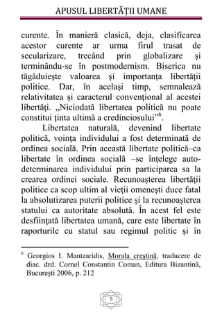 APUSUL LIBERTĂȚII UMANE
9
curente. În manieră clasică, deja, clasificarea
acestor curente ar urma firul trasat de
secularizare, trecând prin globalizare şi
terminându-se în postmodernism. Biserica nu
tăgăduieşte valoarea şi importanţa libertăţii
politice. Dar, în acelaşi timp, semnalează
relativitatea şi caracterul convenţional al acestei
libertăţi. „Niciodată libertatea politică nu poate
constitui ţinta ultimă a credinciosului”6
.
Libertatea naturală, devenind libertate
politică, voinţa individului a fost determinată de
ordinea socială. Prin această libertate politică–ca
libertate în ordinea socială –se înţelege auto-
determinarea individului prin participarea sa la
crearea ordinei sociale. Recunoaşterea libertăţii
politice ca scop ultim al vieţii omeneşti duce fatal
la absolutizarea puterii politice şi la recunoaşterea
statului ca autoritate absolută. În acest fel este
desfiinţată libertatea umană, care este libertate în
raporturile cu statul sau regimul politic şi în
6
Georgios I. Mantzaridis, Morala creştină, traducere de
diac. drd. Cornel Constantin Coman, Editura Bizantină,
Bucureşti 2006, p. 212
 