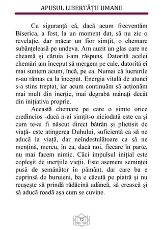APUSUL LIBERTĂȚII UMANE
72
Cu siguranță că, dacă acum frecventăm
Biserica, a fost, la un moment dat, să nu zic o
revelație, dar măcar un fior simțit, o chemare
subânțeleasă pe undeva. Am auzit un glas care ne
cheamă și căruia i-am răspuns. Datorită acelei
chemări am ȋnceput să mergem pe cale, datorită ei
mai suntem acum, ȋncă, pe ea. Numai că lucrurile
n-au rămas ca la ȋnceput. Energia vitală de atunci
s-a stins treptat, iar acum continuăm să acționăm
mai mult din inerție, mai degrabă mânați decât
din inițiativa proprie.
Această chemare pe care o simte orice
credincios -dacă n-ai simțit-o niciodată este ca și
cum te-ai fi născut direct bătrân și plictisit de
viață- este atingerea Duhului, suficientă ca să ne
aducă la viață, dar neîndestulătoare ca să ne
mențină, mereu, în ea, dacă noi, fiecare în parte,
nu mai facem nimic. Căci impulsul inițial este
copleșit de inerțiile vieții. Este asemeni seminței
pusă de semănător în pământ, dar care ba e
cuprinsă de buruieni, ba e căzută pe piatră și nu
reușește să prindă rădăcină adâncă, să crească și
să aducă roadă așa cum se cuvine.
 