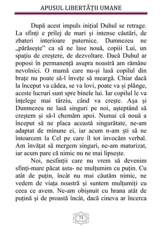 APUSUL LIBERTĂȚII UMANE
73
După acest impuls inițial Duhul se retrage.
La sfinți e prilej de mari și intense căutări, de
zbateri interioare puternice. Dumnezeu ne
„părăsește” ca să ne lase nouă, copiii Lui, un
spațiu de creștere, de dezvoltare. Dacă Duhul ar
poposi în permanență asupra noastră am rămâne
nevolnici. O mamă care nu-și lasă copilul din
brațe nu poate să-l învețe să meargă. Chiar dacă
la început va cădea, se va lovi, poate va și plânge,
aceste lucruri sunt spre binele lui. Iar copilul le va
înțelege mai târziu, când va crește. Așa și
Dumnezeu ne lasă singuri pe noi, așteptând să
creștem și să-l chemăm apoi. Numai că nouă a
început să ne placa această singurătate, ne-am
adaptat de minune ei, iar acum n-am ști să ne
întoarcem la Cel pe care îl tot invocăm verbal.
Am învățat să mergem singuri, ne-am maturizat,
iar acum pare că nimic nu ne mai lipsește.
Noi, nesfinții care nu vrem să devenim
sfinți-mare păcat asta- ne mulțumim cu puțin. Cu
atât de puțin, încât nu mai căutăm nimic, ne
vedem de viața noastră și suntem mulțumiți cu
ceea ce avem. Ne-am obișnuit cu hrana atât de
puțină și de proastă încât, dacă cineva ar încerca
 