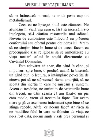 APUSUL LIBERTĂȚII UMANE
74
să ne hrănească normal, ne-ar da peste cap tot
metabolismul.
Ceea ce ne lipsește nouă este căutarea. Ne
afundăm în viață așa cum e, fără să încercăm s-o
înțelegem, să-i căutăm resorturile mai adânci.
Nevoia de cunoaștere este înlocuită cu plăcerea
confortului sau efortul pentru obținerea lui. Vrem
să ne simțim bine în lume și de aceea facem ca
preocupările zise religioase să se armonizeze cu
viața noastră aflată în totală dizarmonie cu
Cuvântul Domnului.
Este adevărat că apar, din când în când, și
impulsuri spre bine, o predică auzită la biserică,
un gând bun, o lectură, o întâmplare povestită de
cineva pot să ne stârnească râvna amorțită, să ne
scoată din inerția în care ne mișcăm și suntem.
Avem o tresărire, ne amintim de vremurile bune
din trecut, ne dăm seama că am lăsat-o un pic
cam moale, vrem să trecem la fapte. Dar avem
mare grijă ca asemenea îndemnuri spre bine să se
stingă repede. Altfel ce ne-am face? Ar risca să
ne modifice felul în care ne folosim de viața ce
ne-a fost dată, ne-am simți vizați prea personal și
 
