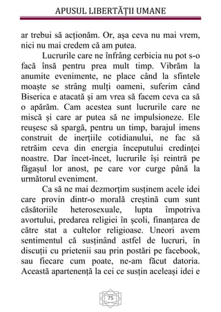 APUSUL LIBERTĂȚII UMANE
75
ar trebui să acționăm. Or, așa ceva nu mai vrem,
nici nu mai credem că am putea.
Lucrurile care ne înfrâng cerbicia nu pot s-o
facă însă pentru prea mult timp. Vibrăm la
anumite evenimente, ne place când la sfintele
moaște se strâng mulți oameni, suferim când
Biserica e atacată și am vrea să facem ceva ca să
o apărăm. Cam acestea sunt lucrurile care ne
miscă și care ar putea să ne impulsioneze. Ele
reușesc să spargă, pentru un timp, barajul imens
construit de inerțiile cotidianului, ne fac să
retrăim ceva din energia începutului credinței
noastre. Dar încet-încet, lucrurile își reintră pe
făgașul lor anost, pe care vor curge până la
următorul eveniment.
Ca să ne mai dezmorțim susținem acele idei
care provin dintr-o morală creștină cum sunt
căsătoriile heterosexuale, lupta împotriva
avortului, predarea religiei în școli, finanțarea de
către stat a cultelor religioase. Uneori avem
sentimentul că susținând astfel de lucruri, în
discuții cu prietenii sau prin postări pe facebook,
sau fiecare cum poate, ne-am făcut datoria.
Această apartenență la cei ce susțin aceleași idei e
 