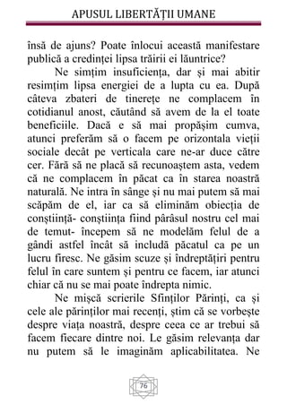 APUSUL LIBERTĂȚII UMANE
76
însă de ajuns? Poate înlocui această manifestare
publică a credinței lipsa trăirii ei lăuntrice?
Ne simțim insuficiența, dar și mai abitir
resimțim lipsa energiei de a lupta cu ea. După
câteva zbateri de tinerețe ne complacem în
cotidianul anost, căutând să avem de la el toate
beneficiile. Dacă e să mai propășim cumva,
atunci preferăm să o facem pe orizontala vieții
sociale decât pe verticala care ne-ar duce către
cer. Fără să ne placă să recunoaștem asta, vedem
că ne complacem în păcat ca în starea noastră
naturală. Ne intra în sânge și nu mai putem să mai
scăpăm de el, iar ca să eliminăm obiecția de
conștiință- conștiința fiind pârâsul nostru cel mai
de temut- începem să ne modelăm felul de a
gândi astfel încât să includă păcatul ca pe un
lucru firesc. Ne găsim scuze și îndreptățiri pentru
felul în care suntem și pentru ce facem, iar atunci
chiar că nu se mai poate îndrepta nimic.
Ne mișcă scrierile Sfinților Părinți, ca și
cele ale părinților mai recenți, știm că se vorbește
despre viața noastră, despre ceea ce ar trebui să
facem fiecare dintre noi. Le găsim relevanța dar
nu putem să le imaginăm aplicabilitatea. Ne
 