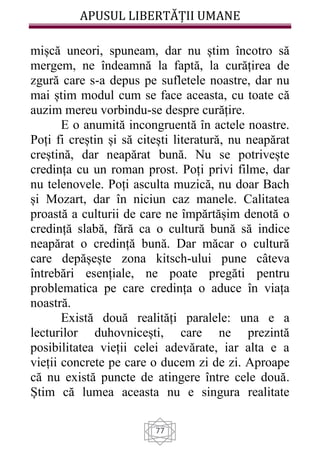 APUSUL LIBERTĂȚII UMANE
77
mișcă uneori, spuneam, dar nu știm încotro să
mergem, ne îndeamnă la faptă, la curățirea de
zgură care s-a depus pe sufletele noastre, dar nu
mai știm modul cum se face aceasta, cu toate că
auzim mereu vorbindu-se despre curățire.
E o anumită incongruentă în actele noastre.
Poți fi creștin și să citești literatură, nu neapărat
creștină, dar neapărat bună. Nu se potrivește
credința cu un roman prost. Poți privi filme, dar
nu telenovele. Poți asculta muzică, nu doar Bach
și Mozart, dar în niciun caz manele. Calitatea
proastă a culturii de care ne împărtășim denotă o
credință slabă, fără ca o cultură bună să indice
neapărat o credință bună. Dar măcar o cultură
care depășește zona kitsch-ului pune câteva
întrebări esențiale, ne poate pregăti pentru
problematica pe care credința o aduce în viața
noastră.
Există două realități paralele: una e a
lecturilor duhovnicești, care ne prezintă
posibilitatea vieții celei adevărate, iar alta e a
vieții concrete pe care o ducem zi de zi. Aproape
că nu există puncte de atingere între cele două.
Știm că lumea aceasta nu e singura realitate
 