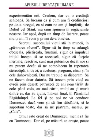 APUSUL LIBERTĂȚII UMANE
80
experimentăm noi. Credem, dar cu o credință
șchioapă. Să lucrăm ca și cum am fi credincioși
pe de-a-ntregul, ca și cum ne-am și împărtăși de
Duhul cel Sfânt, așa cum spunem în rugăciunile
noastre. Iar apoi, după un timp de lucrare, poate
mulți ani, îl vom și primi de-a binelea.
Secretul succesului vieții stă în muncă, în
„păstrarea râvnei”. Sigur că în timp se adaugă
oboseala, plictiseala, frustrări, sigur că impulsul
inițial începe să se tocească, sigur că forțele
inerțiale, reactive, sunt mai puternice decât noi și
nu putem decât să ne complacem în repetarea
stereotipă, zi de zi, a aceluiași program, chiar și în
cele duhovnicești. Dar nu trebuie să disperăm. Să
ne facem doar datoria. Să trecem prin viață ca
evreii prin deșert: patruzeci de ani s-au târâit de
colo până colo, au mai cârtit, mulți au și murit
dintre ei, dar au ajuns, într-un final, în Pământul
Făgăduinței. La fel și pe noi ne va conduce
Dumnezeu dacă vom ști să fim răbdători, să le
suportăm toate, dar să ne păstrăm, mereu, pe
„Cale”.
Omul este creat de Dumnezeu, menit să fie
cu Dumnezeu. Dar el, pe măsură ce creşte, poate
 
