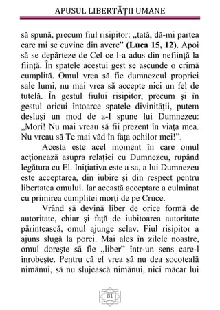 APUSUL LIBERTĂȚII UMANE
81
să spună, precum fiul risipitor: „tată, dă-mi partea
care mi se cuvine din avere” (Luca 15, 12). Apoi
să se depărteze de Cel ce l-a adus din nefiinţă la
fiinţă. În spatele acestui gest se ascunde o crimă
cumplită. Omul vrea să fie dumnezeul propriei
sale lumi, nu mai vrea să accepte nici un fel de
tutelă. În gestul fiului risipitor, precum şi în
gestul oricui întoarce spatele divinităţii, putem
desluşi un mod de a-I spune lui Dumnezeu:
„Mori! Nu mai vreau să fii prezent în viaţa mea.
Nu vreau să Te mai văd în faţa ochilor mei!”.
Acesta este acel moment în care omul
acţionează asupra relaţiei cu Dumnezeu, rupând
legătura cu El. Iniţiativa este a sa, a lui Dumnezeu
este acceptarea, din iubire şi din respect pentru
libertatea omului. Iar această acceptare a culminat
cu primirea cumplitei morţi de pe Cruce.
Vrând să devină liber de orice formă de
autoritate, chiar şi faţă de iubitoarea autoritate
părintească, omul ajunge sclav. Fiul risipitor a
ajuns slugă la porci. Mai ales în zilele noastre,
omul doreşte să fie „liber” într-un sens care-l
înrobeşte. Pentru că el vrea să nu dea socoteală
nimănui, să nu slujească nimănui, nici măcar lui
 