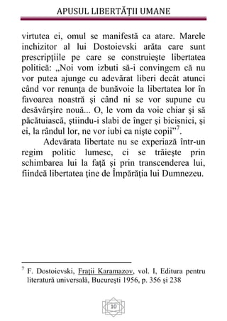 APUSUL LIBERTĂȚII UMANE
10
virtutea ei, omul se manifestă ca atare. Marele
inchizitor al lui Dostoievski arăta care sunt
prescripţiile pe care se construieşte libertatea
politică: „Noi vom izbuti să-i convingem că nu
vor putea ajunge cu adevărat liberi decât atunci
când vor renunţa de bunăvoie la libertatea lor în
favoarea noastră şi când ni se vor supune cu
desăvârşire nouă... O, le vom da voie chiar şi să
păcătuiască, ştiindu-i slabi de înger şi bicisnici, şi
ei, la rândul lor, ne vor iubi ca nişte copii”7
.
Adevărata libertate nu se experiază într-un
regim politic lumesc, ci se trăieşte prin
schimbarea lui la faţă şi prin transcenderea lui,
fiindcă libertatea ţine de Împărăţia lui Dumnezeu.
7
F. Dostoievski, Fraţii Karamazov, vol. I, Editura pentru
literatură universală, Bucureşti 1956, p. 356 şi 238
 