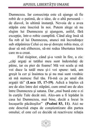 APUSUL LIBERTĂȚII UMANE
82
Dumnezeu. Iar consecinţa este că ajunge să fie
robit de o patimă, de o idee, de o altă persoană –
de diavol, în ultimă instanţă. Nevoia de a avea
stăpân este înscrisă în noi. Putem alege să nu
slujim lui Dumnezeu şi ajungem, astfel, fără
excepţie, într-o robie cumplită. Când aleg însă să
fiu rob al lui Dumnezeu, atunci mă încredinţez
sub stăpânirea Celui ce nu-şi doreşte robia mea, ci
doar să mă elibereze, să-mi redea libertatea întru
care m-a creat.
Fiul risipitor, când şi-a venit în fire, a zis:
„câţi argaţi ai tatălui meu sunt îndestulaţi de
pâine, iar eu pier de foame! Mă voi scula şi mă
voi duce la tatăl meu şi-i voi spune: tată, am
greşit la cer şi înaintea ta şi nu mai sunt vrednic
să mă numesc fiul tău. Fă-mă ca pe unul din
argaţii tăi” (Luca 15, 17-19). Adică a înţeles că
are de ales între doi stăpâni, cum omul are de ales
între Dumnezeu şi satana. Dar „mai bună este o zi
în curţile Tale decât mii. Ales-am a fi lepădat în
casa lui Dumnezeu, mai bine, decât a locui în
locaşurile păcătoşilor” (Psalmi 83, 11). Aici ne
este descrisă etapa de conştientizare din partea
omului; el este cel ce decide să reactiveze relaţia
 