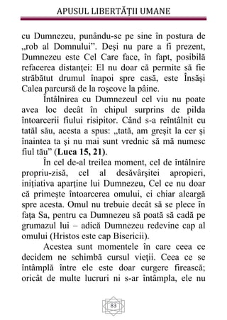 APUSUL LIBERTĂȚII UMANE
83
cu Dumnezeu, punându-se pe sine în postura de
„rob al Domnului”. Deşi nu pare a fi prezent,
Dumnezeu este Cel Care face, în fapt, posibilă
refacerea distanţei: El nu doar că permite să fie
străbătut drumul înapoi spre casă, este Însăşi
Calea parcursă de la roşcove la pâine.
Întâlnirea cu Dumnezeul cel viu nu poate
avea loc decât în chipul surprins de pilda
întoarcerii fiului risipitor. Când s-a reîntâlnit cu
tatăl său, acesta a spus: „tată, am greşit la cer şi
înaintea ta şi nu mai sunt vrednic să mă numesc
fiul tău” (Luca 15, 21).
În cel de-al treilea moment, cel de întâlnire
propriu-zisă, cel al desăvârşitei apropieri,
iniţiativa aparţine lui Dumnezeu, Cel ce nu doar
că primeşte întoarcerea omului, ci chiar aleargă
spre acesta. Omul nu trebuie decât să se plece în
faţa Sa, pentru ca Dumnezeu să poată să cadă pe
grumazul lui – adică Dumnezeu redevine cap al
omului (Hristos este cap Bisericii).
Acestea sunt momentele în care ceea ce
decidem ne schimbă cursul vieţii. Ceea ce se
întâmplă între ele este doar curgere firească;
oricât de multe lucruri ni s-ar întâmpla, ele nu
 