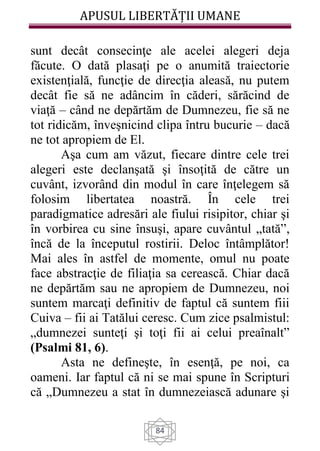 APUSUL LIBERTĂȚII UMANE
84
sunt decât consecinţe ale acelei alegeri deja
făcute. O dată plasaţi pe o anumită traiectorie
existenţială, funcţie de direcţia aleasă, nu putem
decât fie să ne adâncim în căderi, sărăcind de
viaţă – când ne depărtăm de Dumnezeu, fie să ne
tot ridicăm, înveşnicind clipa întru bucurie – dacă
ne tot apropiem de El.
Aşa cum am văzut, fiecare dintre cele trei
alegeri este declanşată şi însoţită de către un
cuvânt, izvorând din modul în care înţelegem să
folosim libertatea noastră. În cele trei
paradigmatice adresări ale fiului risipitor, chiar şi
în vorbirea cu sine însuşi, apare cuvântul „tată”,
încă de la începutul rostirii. Deloc întâmplător!
Mai ales în astfel de momente, omul nu poate
face abstracţie de filiaţia sa cerească. Chiar dacă
ne depărtăm sau ne apropiem de Dumnezeu, noi
suntem marcaţi definitiv de faptul că suntem fiii
Cuiva – fii ai Tatălui ceresc. Cum zice psalmistul:
„dumnezei sunteţi şi toţi fii ai celui preaînalt”
(Psalmi 81, 6).
Asta ne defineşte, în esenţă, pe noi, ca
oameni. Iar faptul că ni se mai spune în Scripturi
că „Dumnezeu a stat în dumnezeiască adunare şi
 