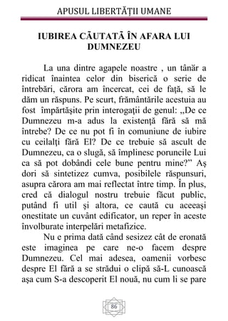 APUSUL LIBERTĂȚII UMANE
86
IUBIREA CÃUTATÃ ȊN AFARA LUI
DUMNEZEU
La una dintre agapele noastre , un tânӑr a
ridicat înaintea celor din biserică o serie de
întrebări, cărora am încercat, cei de faţă, să le
dăm un răspuns. Pe scurt, frământările acestuia au
fost împărtăşite prin interogaţii de genul: ,,De ce
Dumnezeu m-a adus la existenţă fără să mă
întrebe? De ce nu pot fi în comuniune de iubire
cu ceilalţi fără El? De ce trebuie să ascult de
Dumnezeu, ca o slugă, să împlinesc poruncile Lui
ca să pot dobândi cele bune pentru mine?” Aş
dori să sintetizez cumva, posibilele răspunsuri,
asupra cărora am mai reflectat între timp. În plus,
cred că dialogul nostru trebuie făcut public,
putând fi util şi altora, ce caută cu aceeaşi
onestitate un cuvânt edificator, un reper în aceste
învolburate interpelări metafizice.
Nu e prima dată când sesizez cât de eronată
este imaginea pe care ne-o facem despre
Dumnezeu. Cel mai adesea, oamenii vorbesc
despre El fără a se strădui o clipă să-L cunoască
aşa cum S-a descoperit El nouă, nu cum li se pare
 
