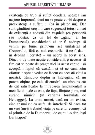 APUSUL LIBERTĂȚII UMANE
88
existenţă cu trup şi suflet deodată, acestea iau
naştere împreună, deci nu se poate vorbi despre o
preexistenţă a sufletului (ca în platonism). Dar
sunt gânditori creştini care sugerează totuşi un soi
de existenţă a noastră din veşnicie (ca persoană
sau ipostas, ca un fel de ,,gând” al lui
Dumnezeu?), considerând că ar fi nedrept să
venim pe lume printr-un act unilateral al
Creatorului, fără ca noi, creaturile, să ne fi dat –
în deplină libertate! – un acord în acest sens.
Dincolo de toate aceste consideraţii, e necesar să
fim cât se poate de pragmatici la acest capitol: să
acceptăm faptul că existăm şi să ne canalizăm
eforturile spre a vedea ce facem cu această viaţă a
noastră, trăindu-o deplin şi înţelegând că nu
putem obţine, pe cale discursivă, un răspuns cât
de cât satisfăcător la întrebarea fundamentală a
metafizicii: „de ce este, de fapt, fiinţare şi nu, mai
curând, nimic?” (în varianta formulată de
Heidegger). La urma urmei, dacă nu am exista,
cine ar mai ridica astfel de întrebări? Şi dacă tot
nu vrei (nu-ţi trebuie) viaţa pe care tu recunoşti că
ai primit-o de la Dumnezeu, de ce nu i-o dăruieşti
Lui înapoi?
 