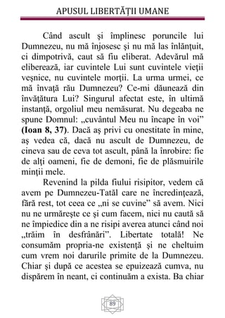 APUSUL LIBERTĂȚII UMANE
89
Când ascult şi împlinesc poruncile lui
Dumnezeu, nu mă înjosesc şi nu mă las înlănţuit,
ci dimpotrivă, caut să fiu eliberat. Adevărul mă
eliberează, iar cuvintele Lui sunt cuvintele vieţii
veşnice, nu cuvintele morţii. La urma urmei, ce
mă învaţă rău Dumnezeu? Ce-mi dăunează din
învăţătura Lui? Singurul afectat este, în ultimă
instanţă, orgoliul meu nemăsurat. Nu degeaba ne
spune Domnul: „cuvântul Meu nu încape în voi”
(Ioan 8, 37). Dacă aş privi cu onestitate în mine,
aş vedea că, dacă nu ascult de Dumnezeu, de
cineva sau de ceva tot ascult, până la înrobire: fie
de alţi oameni, fie de demoni, fie de plăsmuirile
minţii mele.
Revenind la pilda fiului risipitor, vedem că
avem pe Dumnezeu-Tatăl care ne încredinţează,
fără rest, tot ceea ce „ni se cuvine” să avem. Nici
nu ne urmăreşte ce şi cum facem, nici nu caută să
ne împiedice din a ne risipi averea atunci când noi
„trăim în desfrânări”. Libertate totală! Ne
consumăm propria-ne existenţă şi ne cheltuim
cum vrem noi darurile primite de la Dumnezeu.
Chiar şi după ce acestea se epuizează cumva, nu
dispărem în neant, ci continuăm a exista. Ba chiar
 