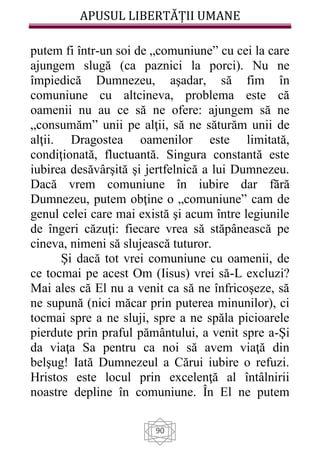 APUSUL LIBERTĂȚII UMANE
90
putem fi într-un soi de „comuniune” cu cei la care
ajungem slugă (ca paznici la porci). Nu ne
împiedică Dumnezeu, aşadar, să fim în
comuniune cu altcineva, problema este că
oamenii nu au ce să ne ofere: ajungem să ne
„consumăm” unii pe alţii, să ne săturăm unii de
alţii. Dragostea oamenilor este limitată,
condiţionată, fluctuantă. Singura constantă este
iubirea desăvârşită şi jertfelnică a lui Dumnezeu.
Dacă vrem comuniune în iubire dar fără
Dumnezeu, putem obţine o „comuniune” cam de
genul celei care mai există şi acum între legiunile
de îngeri căzuţi: fiecare vrea să stăpânească pe
cineva, nimeni să slujească tuturor.
Şi dacă tot vrei comuniune cu oamenii, de
ce tocmai pe acest Om (Iisus) vrei să-L excluzi?
Mai ales că El nu a venit ca să ne înfricoşeze, să
ne supună (nici măcar prin puterea minunilor), ci
tocmai spre a ne sluji, spre a ne spăla picioarele
pierdute prin praful pământului, a venit spre a-Şi
da viaţa Sa pentru ca noi să avem viaţă din
belşug! Iată Dumnezeul a Cărui iubire o refuzi.
Hristos este locul prin excelenţă al întâlnirii
noastre depline în comuniune. În El ne putem
 