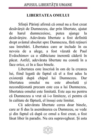 APUSUL LIBERTĂȚII UMANE
11
LIBERTATEA OMULUI
Sfinții Părinți afirmă că omul nu a fost creat
desăvârșit de Dumnezeu, dar prin libertate, ajutat
de harul dumnezeiesc, putea ajunge la
desăvârșire. Adevărata libertate a fost definită
drept avântul absolut spre Dumnezeu, fără rețineri
sau întrebări. Libertatea care ar include în ea
nevoia de a alege, a fost văzută de Paul
Evdochimov ca o slăbiciune inerentă căderii în
păcat. Astfel, adevărata libertate nu constă în a
face orice, ci în a face binele.
Libertatea este înscrisă în om de la crearea
lui, fiind legată de faptul că el a fost adus la
existență după chipul lui Dumnezeu. Dar
libertatea omului nu este absolută și
necondiționată precum este cea a lui Dumnezeu,
libertatea omului este limitată. Este așa nu pentru
că Dumnezeu a vrut să i-o limiteze, ci pentru că
în calitate de făptură, el însuși este limitat.
Că adevărata libertate cerea doar binele,
care ar fi dus la asemănarea cu Dumnzeu, se vede
și din faptul că după ce omul a fost creat, a fost
lăsat liber în paradis. Nu era supravegheat. Și asta
 