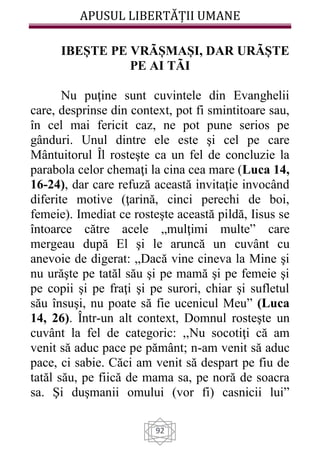 APUSUL LIBERTĂȚII UMANE
92
IBEȘTE PE VRÃȘMAȘI, DAR URÃȘTE
PE AI TÃI
Nu puţine sunt cuvintele din Evanghelii
care, desprinse din context, pot fi smintitoare sau,
în cel mai fericit caz, ne pot pune serios pe
gânduri. Unul dintre ele este şi cel pe care
Mântuitorul Îl rosteşte ca un fel de concluzie la
parabola celor chemaţi la cina cea mare (Luca 14,
16-24), dar care refuză această invitaţie invocând
diferite motive (ţarină, cinci perechi de boi,
femeie). Imediat ce rosteşte această pildă, Iisus se
întoarce către acele „mulţimi multe” care
mergeau după El şi le aruncă un cuvânt cu
anevoie de digerat: „Dacă vine cineva la Mine şi
nu urăşte pe tatăl său şi pe mamă şi pe femeie şi
pe copii şi pe fraţi şi pe surori, chiar şi sufletul
său însuşi, nu poate să fie ucenicul Meu” (Luca
14, 26). Într-un alt context, Domnul rosteşte un
cuvânt la fel de categoric: ,,Nu socotiţi că am
venit să aduc pace pe pământ; n-am venit să aduc
pace, ci sabie. Căci am venit să despart pe fiu de
tatăl său, pe fiică de mama sa, pe noră de soacra
sa. Şi duşmanii omului (vor fi) casnicii lui”
 