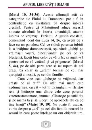APUSUL LIBERTĂȚII UMANE
93
(Matei 10, 34-36). Aceste afirmaţii atât de
categorice ale Fiului lui Dumnezeu par a fi în
contradicţie cu învăţătura Sa despre iubirea
creştină. Pentru că Mântuitorul aduce această
noutate absolută în istoria umanităţii, anume
iubirea de vrăjmaşi. Fericitul Augustin constată,
comentând locul din Luca 14, 26, că avem de a
face cu un paradox: Cel ce ridică porunca iubirii
la o înălţime dumnezeiască, spunând: ,,Iubiţi pe
vrăjmaşii voştri, binecuvântaţi pe cei ce vă
blestemă, faceţi bine celor ce vă urăsc şi rugaţi-vă
pentru cei ce vă vatămă şi vă prigonesc” (Matei
5, 44), pe de altă parte cere să ne rupem de cei
dragi, ba chiar să ,,urâm” tocmai pe cei mai
apropiaţi ai noştri, pe cei din familie.
Cum vine asta: ,,Iubeşte pe vrăjmaşi, dar
urăşte pe ai tăi?” Cu atât mai mare este
nedumerirea, cu cât – tot în Evanghelii –, Hristos
reia şi întăreşte una dintre cele zece porunci
veterotestamentare, anume: „Cinsteşte pe tatăl tău
şi pe mama ta şi să iubeşti pe aproapele tău ca pe
tine însuţi” (Matei 19, 19). Nu poate fi, aşadar,
vorba despre a „urî” pe cei din familia noastră în
sensul în care poate înţelege un om obişnuit ura.
 