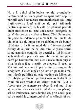 APUSUL LIBERTĂȚII UMANE
94
Nu e în duhul şi în logica textului evanghelic.
Sentimentul de ură ce poate să apară între copii şi
părinţii care-i abuzează (traumatizează) sau între
fraţii care se luptă unii cu alţii prin tribunale
pentru a-şi împărţi o bucată de pământ primită
drept moştenire nu este din aceeaşi categorie cu
„ura” despre care vorbeşte Iisus. Căci Dumnezeu
nu poate să îndemne pe nimeni la nici un fel de
violenţă sau de luptă pentru dobândire de bunuri
pământeşti. Încât un mod de a înţelege această
cerinţă de a „urî” pe cei din familie (dacă dorim
să ne asumăm condiţia de ucenici ai lui Hristos)
ar fi acela de a primi să nu-i iubim mai mult pe ei
decât pe Dumnezeu, mai ales dacă suntem puşi în
situaţia de a face o astfel de alegere. E ceea ce
Mântuitorul ne spune în prima dintre evangheliile
sinoptice: „Cel ce iubeşte pe tată ori pe mamă mai
mult decât pe Mine nu este vrednic de Mine; cel
ce iubeşte pe fiu ori pe fiică mai mult decât pe
Mine nu este vrednic de Mine” (Matei 10, 37).
Acest gen de alegere se observă cel mai bine
atunci când cineva intră în mănăstire, iar părinţii
săi se întristează, considerând că, prin acest gest,
cel ce aspiră la „îngerescul chip” al călugăriei s-ar
 