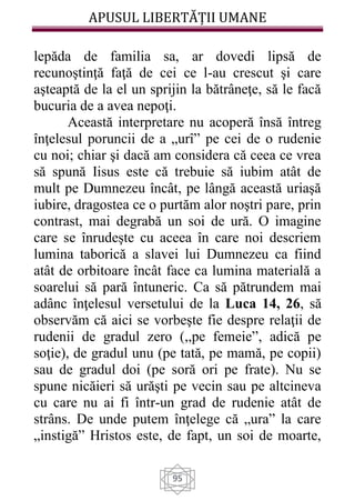 APUSUL LIBERTĂȚII UMANE
95
lepăda de familia sa, ar dovedi lipsă de
recunoştinţă faţă de cei ce l-au crescut şi care
aşteaptă de la el un sprijin la bătrâneţe, să le facă
bucuria de a avea nepoţi.
Această interpretare nu acoperă însă întreg
înţelesul poruncii de a „urî” pe cei de o rudenie
cu noi; chiar şi dacă am considera că ceea ce vrea
să spună Iisus este că trebuie să iubim atât de
mult pe Dumnezeu încât, pe lângă această uriaşă
iubire, dragostea ce o purtăm alor noştri pare, prin
contrast, mai degrabă un soi de ură. O imagine
care se înrudeşte cu aceea în care noi descriem
lumina taborică a slavei lui Dumnezeu ca fiind
atât de orbitoare încât face ca lumina materială a
soarelui să pară întuneric. Ca să pătrundem mai
adânc înţelesul versetului de la Luca 14, 26, să
observăm că aici se vorbeşte fie despre relaţii de
rudenii de gradul zero (,,pe femeie”, adică pe
soţie), de gradul unu (pe tată, pe mamă, pe copii)
sau de gradul doi (pe soră ori pe frate). Nu se
spune nicăieri să urăşti pe vecin sau pe altcineva
cu care nu ai fi într-un grad de rudenie atât de
strâns. De unde putem înţelege că „ura” la care
„instigă” Hristos este, de fapt, un soi de moarte,
 