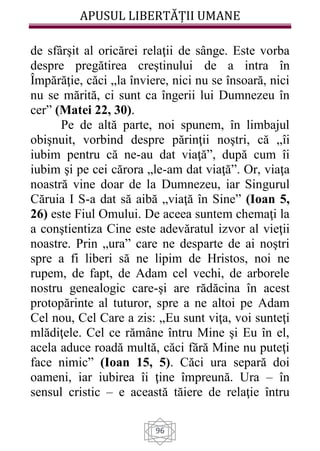 APUSUL LIBERTĂȚII UMANE
96
de sfârşit al oricărei relaţii de sânge. Este vorba
despre pregătirea creştinului de a intra în
Împărăţie, căci „la înviere, nici nu se însoară, nici
nu se mărită, ci sunt ca îngerii lui Dumnezeu în
cer” (Matei 22, 30).
Pe de altă parte, noi spunem, în limbajul
obişnuit, vorbind despre părinţii noştri, că „îi
iubim pentru că ne-au dat viaţă”, după cum îi
iubim şi pe cei cărora „le-am dat viaţă”. Or, viaţa
noastră vine doar de la Dumnezeu, iar Singurul
Căruia I S-a dat să aibă „viaţă în Sine” (Ioan 5,
26) este Fiul Omului. De aceea suntem chemaţi la
a conştientiza Cine este adevăratul izvor al vieţii
noastre. Prin „ura” care ne desparte de ai noştri
spre a fi liberi să ne lipim de Hristos, noi ne
rupem, de fapt, de Adam cel vechi, de arborele
nostru genealogic care-şi are rădăcina în acest
protopărinte al tuturor, spre a ne altoi pe Adam
Cel nou, Cel Care a zis: „Eu sunt viţa, voi sunteţi
mlădiţele. Cel ce rămâne întru Mine şi Eu în el,
acela aduce roadă multă, căci fără Mine nu puteţi
face nimic” (Ioan 15, 5). Căci ura separă doi
oameni, iar iubirea îi ţine împreună. Ura – în
sensul cristic – e această tăiere de relaţie întru
 