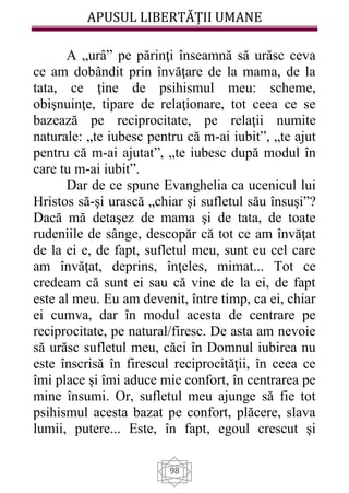 APUSUL LIBERTĂȚII UMANE
98
A „urâ” pe părinţi înseamnă să urăsc ceva
ce am dobândit prin învăţare de la mama, de la
tata, ce ţine de psihismul meu: scheme,
obişnuinţe, tipare de relaţionare, tot ceea ce se
bazează pe reciprocitate, pe relaţii numite
naturale: „te iubesc pentru că m-ai iubit”, „te ajut
pentru că m-ai ajutat”, „te iubesc după modul în
care tu m-ai iubit”.
Dar de ce spune Evanghelia ca ucenicul lui
Hristos să-şi urască „chiar şi sufletul său însuşi”?
Dacă mă detaşez de mama şi de tata, de toate
rudeniile de sânge, descopăr că tot ce am învăţat
de la ei e, de fapt, sufletul meu, sunt eu cel care
am învăţat, deprins, înţeles, mimat... Tot ce
credeam că sunt ei sau că vine de la ei, de fapt
este al meu. Eu am devenit, între timp, ca ei, chiar
ei cumva, dar în modul acesta de centrare pe
reciprocitate, pe natural/firesc. De asta am nevoie
să urăsc sufletul meu, căci în Domnul iubirea nu
este înscrisă în firescul reciprocităţii, în ceea ce
îmi place şi îmi aduce mie confort, în centrarea pe
mine însumi. Or, sufletul meu ajunge să fie tot
psihismul acesta bazat pe confort, plăcere, slava
lumii, putere... Este, în fapt, egoul crescut şi
 