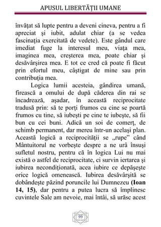 APUSUL LIBERTĂȚII UMANE
99
învăţat să lupte pentru a deveni cineva, pentru a fi
apreciat şi iubit, adulat chiar (a se vedea
fascinaţia exercitată de vedete). Este gândul care
imediat fuge la interesul meu, viaţa mea,
imaginea mea, creşterea mea, poate chiar şi
desăvârşirea mea. E tot ce cred că poate fi făcut
prin efortul meu, câştigat de mine sau prin
contribuţia mea.
Logica lumii acesteia, gândirea umană,
firească a omului de după căderea din rai se
încadrează, aşadar, în această reciprocitate
tradusă prin: să te porţi frumos cu cine se poartă
frumos cu tine, să iubeşti pe cine te iubeşte, să fii
bun cu cei buni. Adică un soi de comerţ, de
schimb permanent, dar mereu într-un acelaşi plan.
Această logică a reciprocităţii se „rupe” când
Mântuitorul ne vorbeşte despre a ne urâ însuşi
sufletul nostru, pentru că în logica Lui nu mai
există o astfel de reciprocitate, ci survin iertarea şi
iubirea necondiţionată, acea iubire ce depăşeşte
orice logică omenească. Iubirea desăvârşită se
dobândeşte păzind poruncile lui Dumnezeu (Ioan
14, 15), dar pentru a putea lucra să împlinesc
cuvintele Sale am nevoie, mai întâi, să urăsc acest
 