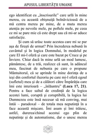 APUSUL LIBERTĂȚII UMANE
100
ego identificat cu „înscrisurile” care urlă în mine
mereu, cu această obişnuiţă bolnăvicioasă de a
mă centra mereu pe mine, de a muta mereu
atenţia pe nevoile mele, pe poftele mele, pe ceea
ce mi se pare mie că este drept sau că mi-ar aduce
satisfacţie.
Şi cum să urăsc toate acestea care mi se par
aşa de fireşti de urmat? Prin încrederea nebună în
cuvântul şi în logica Domnului, în modelul pe
care El mi-l oferă şi care este bazat pe Cruce şi pe
Înviere. Chiar dacă în mine urlă un mod lumesc,
pământesc, de a trăi, realizez că sunt, în adâncul
meu, fascinat de nebunia pe care o propune
Mântuitorul, că se aprinde în mine dorinţa de a
ieşi din confortul iluzoriu pe care mi-l oferă egoul
(sufletul) meu şi de a călători către Împărăţia care
îmi este interioară – „înlăuntru” (Luca 17, 21).
Pentru a face saltul de credinţă de la logica
acestei lumi, coruptă şi coruptibilă, la logica lui
Dumnezeu este însă necesar să mă conving, mai
întâi – paradoxal – de totala mea neputinţă în a
face această mişcare. Îmi asum şi îmi trăiesc,
astfel, durerea/chinul acestui ego plin de
neputinţe şi de automatisme, dar o unesc mereu
 